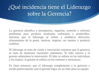¿Qué incidencia tiene el Liderazgo
sobre la Gerencia?
La gerencia planifica y presupuesta, organiza, controla y solventa
problemas para producir resultados ordenados y predecibles,
mientras que el liderazgo se refiere a establecer dirección,
alineamiento de la gente, motivar, inspirar, ser mentor y producir
cambios.
El liderazgo se trata de visión e innovación mientras que la gerencia
se trata de mantener excelentes estándares. El líder innova y el
gerente administra la innovación. El líder se enfoca en los individuos
y los inspira, el gerente se enfoca en los sistemas y estructuras.
Es claro entonces, que el liderazgo complementa a la gerencia e
incide positivamente cual el gerente logra ser un líder para su equipo.
 