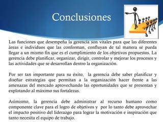 Conclusiones
Las funciones que desempeña la gerencia son vitales para que las diferentes
áreas e individuos que las conforman, confluyan de tal manera se pueda
llegar a un mismo fin que es el cumplimiento de los objetivos propuestos. La
gerencia debe planificar, organizar, dirigir, controlar y mejorar los procesos y
las actividades que se desarrollan dentro la organización.
 
Por ser tan importante para su éxito, la gerencia debe saber planificar y
diseñar estrategias que permitan a la organización hacer frente a las
amenazas del mercado aprovechando las oportunidades que se presentan y
explotando al máximo sus fortalezas.
 
Asimismo, la gerencia debe administrar al recurso humano como
componente clave para el logro de objetivos y por lo tanto debe aprovechar
el impacto positivo del liderazgo para lograr la motivación e inspiración que
tanto necesita el equipo de trabajo.
 