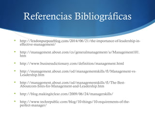 Referencias Bibliográficas
 http://leadonpurposeblog.com/2014/06/21/the-importance-of-leadership-in-
effective-management/
 http://management.about.com/cs/generalmanagement/a/Management101.
htm
 http://www.businessdictionary.com/definition/management.html
 http://management.about.com/od/managementskills/fl/Management-vs-
Leadership.htm
 http://management.about.com/od/managementskills/fl/The-Best-
Aboutcom-Sites-for-Management-and-Leadership.htm
 http://blog.makingitclear.com/2009/06/24/managerskills/
 http://www.techrepublic.com/blog/10-things/10-requirements-of-the-
perfect-manager/
 