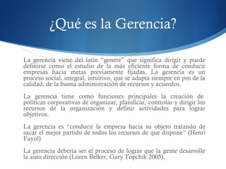 ¿Qué es la Gerencia?
La gerencia viene del latín “genere” que significa dirigir y puede
definirse como el estudio de la más eficiente forma de conducir
empresas hacia metas previamente fijadas, La gerencia es un
proceso social, integral, intuitivo, que se adapta siempre en pro de la
calidad, de la buena administración de recursos y acuerdos.
La gerencia tiene como funciones principales la creación de 
políticas corporativas de organizar, planificar, controlar y dirigir los
recursos de la organización y definir actividades para lograr
objetivos.
La gerencia es “conducir la empresa hacia su objeto tratando de
sacar el mejor partido de todos los recursos de que dispone” (Henri
Fayol)
La gerencia debería ser el proceso de lograr que la gente desarrolle
la auto dirección (Loren Belker, Gary Topchik 2005).
 
