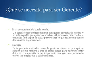 ¿Qué se necesita para ser Gerente?
 Estar comprometido con la verdad
Un gerente debe comprometerse con querer escuchar la verdad y
no solo aquello que quisiera escuchar. Al promover esta conducta
entonces será capaz de tocar piso y saber lo que realmente ocurre
dentro de la organización.
 Empatía
Es importante entender como la gente se siente, el por qué se
sienten de esa manera y que se puede hacer para hacerlos sentir
diferente. La empatía es tan importante con los clientes como lo
es con los empleados y colaboradores.
 