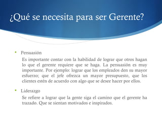 ¿Qué se necesita para ser Gerente?
 Persuasión
Es importante contar con la habilidad de lograr que otros hagan
lo que el gerente requiere que se haga. La persuasión es muy
importante. Por ejemplo: lograr que los empleados den su mayor
esfuerzo; que el jefe ofrezca un mayor presupuesto, que los
clientes estén de acuerdo con algo que se desee hacer por ellos.
 Liderazgo
Se refiere a lograr que la gente siga el camino que el gerente ha
trazado. Que se sientan motivados e inspirados.
 