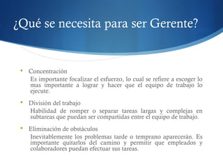 ¿Qué se necesita para ser Gerente?
 Concentración
Es importante focalizar el esfuerzo, lo cual se refiere a escoger lo
mas importante a lograr y hacer que el equipo de trabajo lo
ejecute.
 División del trabajo
Habilidad de romper o separar tareas largas y complejas en
subtareas que puedan ser compartidas entre el equipo de trabajo.
 Eliminación de obstáculos
Inevitablemente los problemas tarde o temprano aparecerán. Es
importante quitarlos del camino y permitir que empleados y
colaboradores puedan efectuar sus tareas.
 