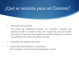 ¿Qué se necesita para ser Gerente?
 Absorción de la presión
No todos los problemas pueden ser resueltos. Cuando hay
presión de jefes o clientes es muy útil un gerente que sepa recibir
la presión y lograr que los empleados puedan enfocarse a resolver
los problemas sin tener que lidiar con ella.
 Capacidad de manejar proyectos
 Capacidad administrativa y financiera
Para manejar correctamente presupuestos, costos.
 