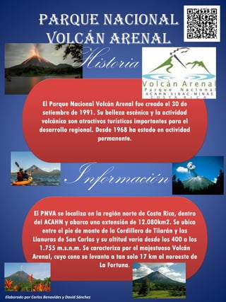 Parque Nacional
Volcán Arenal
El Parque Nacional Volcán Arenal fue creado el 30 de
setiembre de 1991. Su belleza escénica y la actividad
volcánica son atractivos turísticos importantes para el
desarrollo regional. Desde 1968 ha estado en actividad
permanente.
El PNVA se localiza en la región norte de Costa Rica, dentro
del ACAHN y abarca una extensión de 12.080km2. Se ubica
entre el pie de monte de la Cordillera de Tilarán y las
Llanuras de San Carlos y su altitud varía desde los 400 a los
1.755 m.s.n.m. Se caracteriza por el majestuoso Volcán
Arenal, cuyo cono se levanta a tan solo 17 km al noroeste de
La Fortuna.
Elaborado por Carlos Benavides y David Sánchez
 