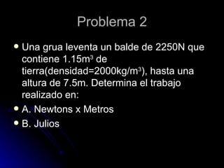 Problema 2 Una grua leventa un balde de 2250N que contiene 1.15m 3  de tierra(densidad=2000kg/m 3 ), hasta una altura de 7.5m. Determina el trabajo realizado en: A. Newtons x Metros B. Julios 