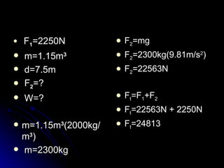 F 1 =2250N m=1.15m 3 d=7.5m  F 2 =? W=? m=1.15m 3 (2000kg/m 3 ) m=2300kg F 2 =mg F 2 =2300kg(9.81m/s 2 ) F 2 =22563N F t =F 1 +F 2 F t =22563N + 2250N F t =24813 