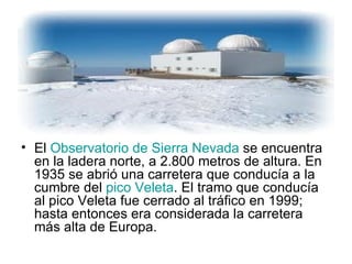 El  Observatorio de Sierra Nevada  se encuentra en la ladera norte, a 2.800 metros de altura. En 1935 se abrió una carretera que conducía a la cumbre del  pico Veleta . El tramo que conducía al pico Veleta fue cerrado al tráfico en 1999; hasta entonces era considerada la carretera más alta de Europa. 
