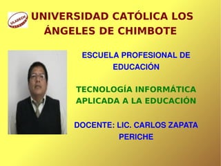UNIVERSIDAD CATÓLICA LOS
      ÁNGELES DE CHIMBOTE

           ESCUELA PROFESIONAL DE 
                     EDUCACIÓN

          TECNOLOGÍA INFORMÁTICA
          APLICADA A LA EDUCACIÓN


          DOCENTE: LIC. CARLOS ZAPATA 
                      PERICHE

                  
 