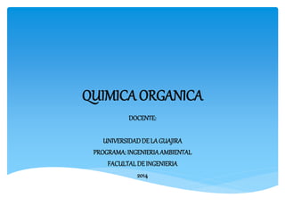 QUIMICA ORGANICA 
DOCENTE: 
UNIVERSIDAD DE LA GUAJIRA 
PROGRAMA: INGENIERIA AMBIENTAL 
FACULTAL DE INGENIERIA 
2014 
 