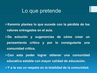 Lo que pretende 
Kemmis plantea lo que sucede con la pérdida de los 
valores entregados en el aula. 
Da solución y sugerencias de cómo crear un 
pensamiento crítico y por lo consiguiente una 
comunidad critica. 
Con esta poder lograr obtener una comunidad 
educativa estable con mayor calidad de educación. 
Y a la vez un respeto en la totalidad de la comunidad. 
 