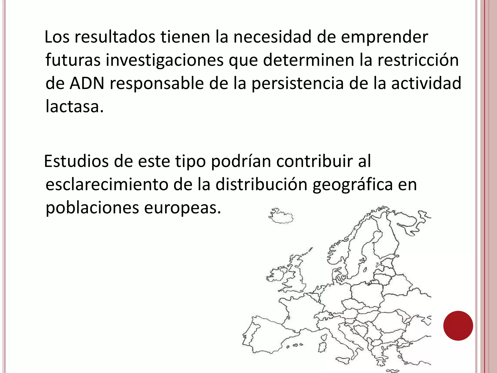 Resultados-  La distribución geográfica de las frecuencias del gen responsable de la actividad lactasa sugiere que podría haber estado presente desde hace mucho tiempo en las poblaciones humanas, de modo que la deriva genética habría sido un importante factor en su diferenciación geográfica.-  Para explicar el origen de las altas frecuencias en el Norte de Europa se ha supuesto una hipótesis relacionada con la absorción del calcio, consecuencia de la baja radiación solar de esa zona.