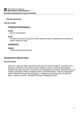 Estudis relacionats
Serveis socials
FORMACIÓ PROFESSIONAL:
CFGM
Atenció sociosanitària.
CFGS
Animació sociocultural; Educació infantil; Integració social; Interpretació de la llengua de
signes; Integració social
UNIVERSITAT:
GRAUS
Treball social; Educació social
Ocupacions relacionades
Serveis socials
Agent cívic, agent de desenvolupament local, agent de salut comunitària, animador/a per a
gent gran, animador/a sociocultural, auxiliar d'ajuda a domicili, auxiliar de gerontologia,
director/a de granja educativa, educador/a per a discapacitats sensorials, educador/a per a la
mobilitat, educador/a infantil, educador/a social, gerent d'empreses d'inserció, integrador/a
social, mediador/a de persones sordcegues, mediador/a sociosanitari/ària, monitor/a de
lleure, monitor/a de carrer, treballador/a familiar, treballador/a social.
3/4
 