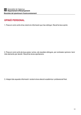 OPINIÓ PERSONAL
1. Posa en comú amb el teu tutor/a la informació que has obtingut. Recull la teva opinió.
2. Posa en comú amb els teus pares i amics, els resultats obtinguts, per contrastar opinions i tenir
més elements per decidir. Recull les teves aportacions:
3. Integra tota aquesta informació i anota la teva elecció acadèmica i professional final.
4/4
 