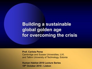 Prof. Carlota Perez
Cambridge and Sussex Universities, U.K.
and Tallinn University of Technology, Estonia
Human Habitat 2010 Lecture Series
18th October 2010 - Lisbon
Building a sustainable
global golden age
for overcoming the crisis
 