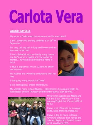 ABOUT MYSELF          <br />My name is Carlota and my surnames are Vera and Martí.<br />I am 12 years old and my birthday is on 28th of September.<br />I’m very tall, my hair is long and brown and my eyes are brown too.<br />I live in Sabadell with my family in my house: my dad’s name is Maties and my mother is Montse. I have got one brother his name is Oriol.<br />I have a big family: we are 12 cousins and 9 uncles/aunts.<br />My hobbies are swimming and playing with my dog.<br />I like going to my ‘esplai: La Trepa’<br />I like eating pasta, crepes and biscuits.<br />My school’s name is Sant Nicolau. I start lessons two days at 8:00: on Wednesday and on Thursday and the other days I start at 9:00.<br />My favorite subjects are Maths and P.E and I don’t like history. I like learning English but it’s very difficult to me. <br />I have a lot of friends for example: Berta, Nina, Mariona, Marta,etc.<br />I have a dog its name is Chiqui, I have two tortoises their names are Laia and Pepito and finally I have a lot of small birds (25).<br />DESCRIBE A PICTURE<br />In the picture there are ten girls: my friends and me. We are all laughing because it was ‘Sant Jordi’ and me were nervous.<br />We are wearing marine’s clothes: a hat and a blue and white T-shirt.<br />Some of my friends and me we are wearing the: mariner’s T-shirt under a jumper or a jacket. We are also wearing a bag to keep the spare clothes.<br />In the picture you can see nearly all of us we are wearing our hair down. We like having a good-cooking.<br />The photographer was one of my friend’s mother and we were hear school. At the moment of the pictures we are going to school to celebrate Sant Jordi’s show.<br />-410210697230<br />MY LAST HOLYDAYS:<br />889040005My last holidays I went to ‘Sant Antoni de Caloge’ with my family but my pets couldn’t come with us.<br />It was in August because my parents had holidays.<br />1457325476250It was the first time I spend my holidays in there and I enjoyed very much. We went to the beach every morning. After having lunch I made all my summer homework.<br />In the afternoon we went for a walk to Palmós or Platja d’Aro: we went shopping and we ate ice-creams.<br />One day we went fishing with my cousins too. My brother got a lot of fishes and then my father and him ate them for dinner.<br />