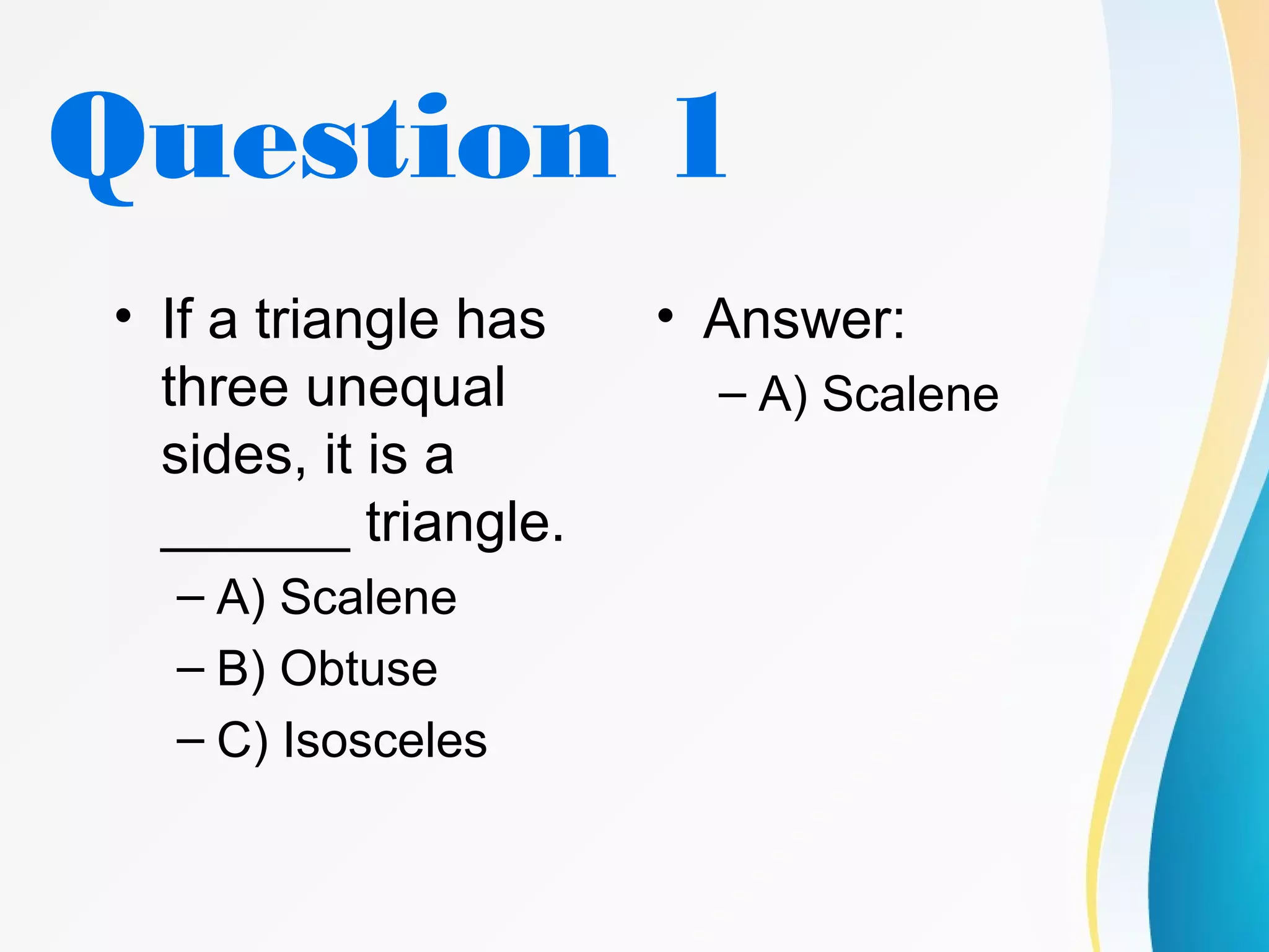Question 1
• If a triangle has
three unequal
sides, it is a
______ triangle.
– A) Scalene
– B) Obtuse
– C) Isosceles
• Answer:
– A) Scalene
 