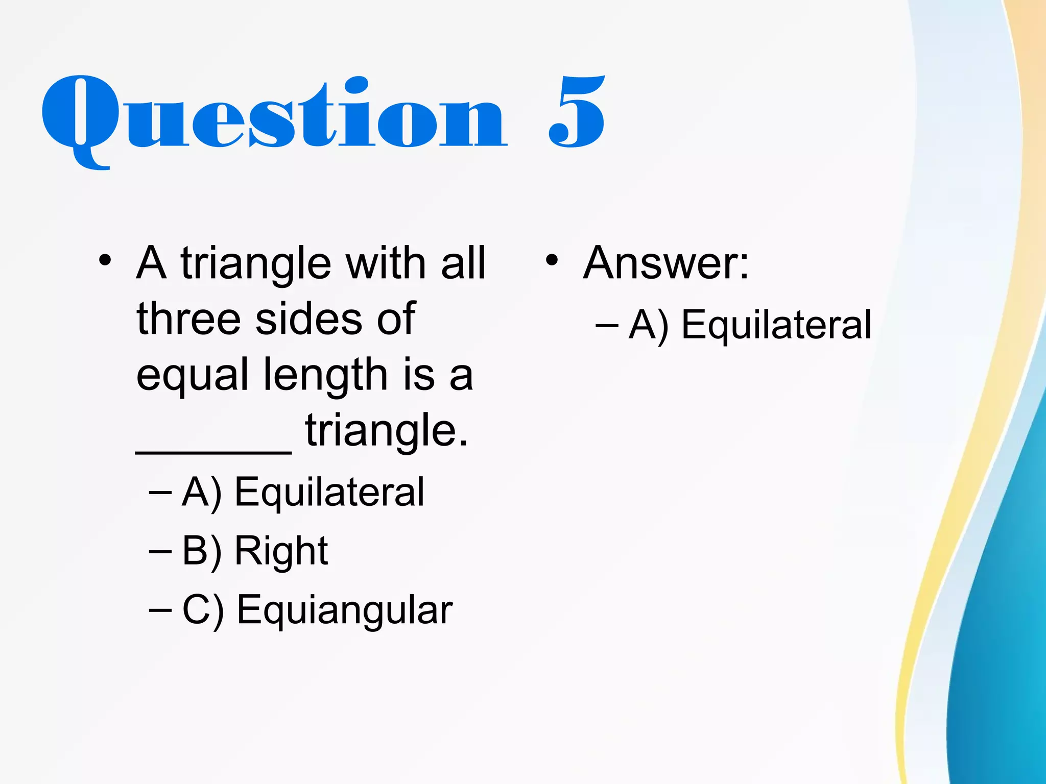 Question 5
• A triangle with all
three sides of
equal length is a
______ triangle.
– A) Equilateral
– B) Right
– C) Equiangular
• Answer:
– A) Equilateral
 