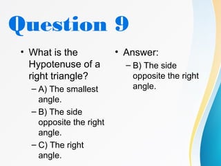 Question 9
• What is the
Hypotenuse of a
right triangle?
– A) The smallest
angle.
– B) The side
opposite the right
angle.
– C) The right
angle.
• Answer:
– B) The side
opposite the right
angle.
 