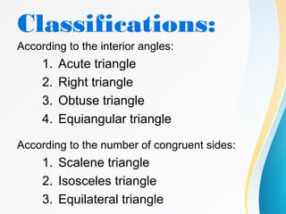 Classifications:
According to the interior angles:
1. Acute triangle
2. Right triangle
3. Obtuse triangle
4. Equiangular triangle
According to the number of congruent sides:
1. Scalene triangle
2. Isosceles triangle
3. Equilateral triangle
 