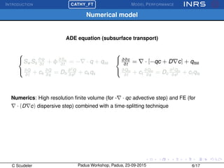 INTRODUCTION
£
¢
 
¡CATHY_FT MODEL PERFORMANCE
Numerical model
ADE equation (subsurface transport)



Sw Ss
∂ψ
∂t
+ φ∂Sw
∂t
= − · q + qss
∂Q
∂t
+ ck
∂Q
∂s
= Dh
∂2
Q
∂s2 + ck qs



∂θc
∂t
= · [−qc + D c] + qtss
∂Qm
∂t
+ ct
∂Qm
∂s
= Dc
∂2
Qm
∂s2 + ct qts
Numerics: High resolution ﬁnite volume (for - · qc advective step) and FE (for
· (D c) dispersive step) combined with a time-splitting technique
C Scudeler Padua Workshop, Padua, 23-09-2015 6/17
 
