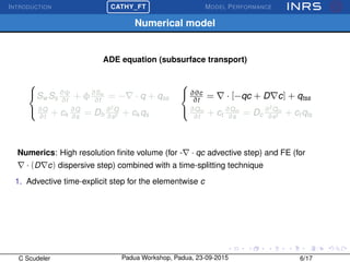 INTRODUCTION
£
¢
 
¡CATHY_FT MODEL PERFORMANCE
Numerical model
ADE equation (subsurface transport)



Sw Ss
∂ψ
∂t
+ φ∂Sw
∂t
= − · q + qss
∂Q
∂t
+ ck
∂Q
∂s
= Dh
∂2
Q
∂s2 + ck qs



∂θc
∂t
= · [−qc + D c] + qtss
∂Qm
∂t
+ ct
∂Qm
∂s
= Dc
∂2
Qm
∂s2 + ct qts
Numerics: High resolution ﬁnite volume (for - · qc advective step) and FE (for
· (D c) dispersive step) combined with a time-splitting technique
1. Advective time-explicit step for the elementwise c
C Scudeler Padua Workshop, Padua, 23-09-2015 6/17
 