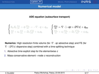 INTRODUCTION
£
¢
 
¡CATHY_FT MODEL PERFORMANCE
Numerical model
ADE equation (subsurface transport)



Sw Ss
∂ψ
∂t
+ φ∂Sw
∂t
= − · q + qss
∂Q
∂t
+ ck
∂Q
∂s
= Dh
∂2
Q
∂s2 + ck qs



∂θc
∂t
= · [−qc + D c] + qtss
∂Qm
∂t
+ ct
∂Qm
∂s
= Dc
∂2
Qm
∂s2 + ct qts
Numerics: High resolution ﬁnite volume (for - · qc advective step) and FE (for
· (D c) dispersive step) combined with a time-splitting technique
1. Advective time-explicit step for the elementwise c
2. Mass-conservative element→node c reconstruction
C Scudeler Padua Workshop, Padua, 23-09-2015 6/17
 
