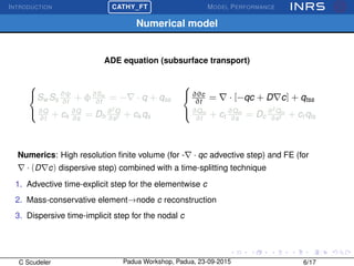 INTRODUCTION
£
¢
 
¡CATHY_FT MODEL PERFORMANCE
Numerical model
ADE equation (subsurface transport)



Sw Ss
∂ψ
∂t
+ φ∂Sw
∂t
= − · q + qss
∂Q
∂t
+ ck
∂Q
∂s
= Dh
∂2
Q
∂s2 + ck qs



∂θc
∂t
= · [−qc + D c] + qtss
∂Qm
∂t
+ ct
∂Qm
∂s
= Dc
∂2
Qm
∂s2 + ct qts
Numerics: High resolution ﬁnite volume (for - · qc advective step) and FE (for
· (D c) dispersive step) combined with a time-splitting technique
1. Advective time-explicit step for the elementwise c
2. Mass-conservative element→node c reconstruction
3. Dispersive time-implicit step for the nodal c
C Scudeler Padua Workshop, Padua, 23-09-2015 6/17
 