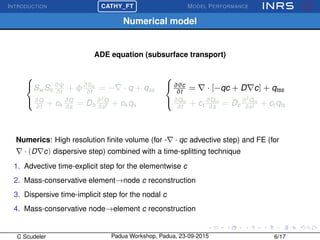 INTRODUCTION
£
¢
 
¡CATHY_FT MODEL PERFORMANCE
Numerical model
ADE equation (subsurface transport)



Sw Ss
∂ψ
∂t
+ φ∂Sw
∂t
= − · q + qss
∂Q
∂t
+ ck
∂Q
∂s
= Dh
∂2
Q
∂s2 + ck qs



∂θc
∂t
= · [−qc + D c] + qtss
∂Qm
∂t
+ ct
∂Qm
∂s
= Dc
∂2
Qm
∂s2 + ct qts
Numerics: High resolution ﬁnite volume (for - · qc advective step) and FE (for
· (D c) dispersive step) combined with a time-splitting technique
1. Advective time-explicit step for the elementwise c
2. Mass-conservative element→node c reconstruction
3. Dispersive time-implicit step for the nodal c
4. Mass-conservative node→element c reconstruction
C Scudeler Padua Workshop, Padua, 23-09-2015 6/17
 