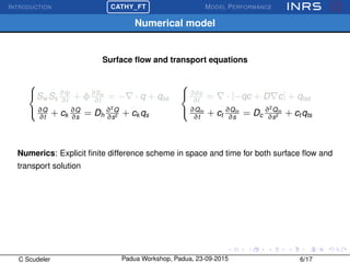 INTRODUCTION
£
¢
 
¡CATHY_FT MODEL PERFORMANCE
Numerical model
Surface ﬂow and transport equations



Sw Ss
∂ψ
∂t
+ φ∂Sw
∂t
= − · q + qss
∂Q
∂t
+ ck
∂Q
∂s
= Dh
∂2
Q
∂s2 + ck qs



∂θc
∂t
= · [−qc + D c] + qtss
∂Qm
∂t
+ ct
∂Qm
∂s
= Dc
∂2
Qm
∂s2 + ct qts
Numerics: Explicit ﬁnite difference scheme in space and time for both surface ﬂow and
transport solution
C Scudeler Padua Workshop, Padua, 23-09-2015 6/17
 