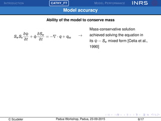 INTRODUCTION
£
¢
 
¡CATHY_FT MODEL PERFORMANCE
Model accuracy
Ability of the model to conserve mass
Sw Ss
∂ψ
∂t
+ φ
∂Sw
∂t
= − · q + qss
→
Mass-conservative solution
achieved solving the equation in
its ψ − Sw mixed form [Celia et al.,
1990]
C Scudeler Padua Workshop, Padua, 23-09-2015 8/17
 