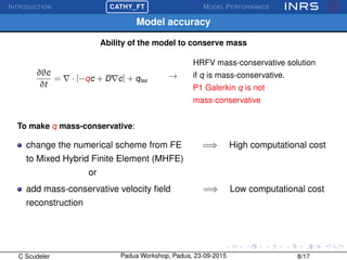 INTRODUCTION
£
¢
 
¡CATHY_FT MODEL PERFORMANCE
Model accuracy
Ability of the model to conserve mass
∂θc
∂t
= · [−qc + D c] + qtss
→
HRFV mass-conservative solution
if q is mass-conservative.
P1 Galerkin q is not
mass-conservative
To make q mass-conservative:
change the numerical scheme from FE =⇒ High computational cost
to Mixed Hybrid Finite Element (MHFE)
or
add mass-conservative velocity ﬁeld =⇒ Low computational cost
reconstruction
C Scudeler Padua Workshop, Padua, 23-09-2015 8/17
 