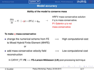 INTRODUCTION
£
¢
 
¡CATHY_FT MODEL PERFORMANCE
Model accuracy
Ability of the model to conserve mass
∂θc
∂t
= · [−qc + D c] + qtss
→
HRFV mass-conservative solution
if q is mass-conservative.
P1 Galerkin q is not
mass-conservative
To make q mass-conservative:
change the numerical scheme from FE =⇒ High computational cost
to Mixed Hybrid Finite Element (MHFE)
or
add mass-conservative velocity ﬁeld =⇒ Low computational cost
reconstruction
In CATHY_FT: FE =⇒ FE+Larson-Niklasson (LN) post-processing technique
C Scudeler Padua Workshop, Padua, 23-09-2015 8/17
 