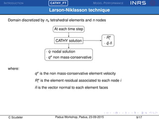 INTRODUCTION
£
¢
 
¡CATHY_FT MODEL PERFORMANCE
Larson-Niklasson technique
Domain discretized by ne tetrahedral elements and n nodes
At each time step
CATHY solution
· ψ nodal solution
· qe
non mass-conservative
· Re
i
· q·n
where:
qe
is the non mass-conservative element velocity
Re
i is the element residual associated to each node i
n is the vector normal to each element faces
C Scudeler Padua Workshop, Padua, 23-09-2015 9/17
 