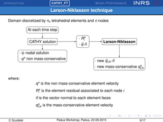 INTRODUCTION
£
¢
 
¡CATHY_FT MODEL PERFORMANCE
Larson-Niklasson technique
Domain discretized by ne tetrahedral elements and n nodes
At each time step
CATHY solution
· ψ nodal solution
· qe
non mass-conservative
· Re
i
· q·n
Larson-Niklasson
· new qLN ·n
· new mass-conservative qe
LN
where:
qe
is the non mass-conservative element velocity
Re
i is the element residual associated to each node i
n is the vector normal to each element faces
qe
LN is the mass-conservative element velocity
C Scudeler Padua Workshop, Padua, 23-09-2015 9/17
 