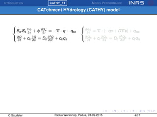 INTRODUCTION
£
¢
 
¡CATHY_FT MODEL PERFORMANCE
CATchment HYdrology (CATHY) model



Sw Ss
∂ψ
∂t
+ φ∂Sw
∂t
= − · q + qss
∂Q
∂t
+ ck
∂Q
∂s
= Dh
∂2
Q
∂s2 + ck qs



∂θc
∂t
= · [−qc + D c] + qtss
∂Qm
∂t
+ ct
∂Qm
∂s
= Dc
∂2
Qm
∂s2 + ct qts
C Scudeler Padua Workshop, Padua, 23-09-2015 4/17
 