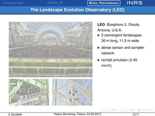 INTRODUCTION CATHY_FT
£
¢
 
¡MODEL PERFORMANCE
The Landscape Evolution Observatory (LEO)
LEO, Biosphere 2, Oracle,
Arizona, U.S.A.
3 convergent landscapes
30 m long, 11.5 m wide
dense sensor and sampler
network
rainfall simulator (3-45
mm/h)
C Scudeler Padua Workshop, Padua, 23-09-2015 13/17
 
