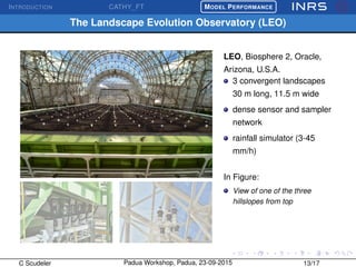 INTRODUCTION CATHY_FT
£
¢
 
¡MODEL PERFORMANCE
The Landscape Evolution Observatory (LEO)
LEO, Biosphere 2, Oracle,
Arizona, U.S.A.
3 convergent landscapes
30 m long, 11.5 m wide
dense sensor and sampler
network
rainfall simulator (3-45
mm/h)
In Figure:
View of one of the three
hillslopes from top
C Scudeler Padua Workshop, Padua, 23-09-2015 13/17
 