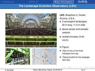 INTRODUCTION CATHY_FT
£
¢
 
¡MODEL PERFORMANCE
The Landscape Evolution Observatory (LEO)
LEO, Biosphere 2, Oracle,
Arizona, U.S.A.
3 convergent landscapes
30 m long, 11.5 m wide
dense sensor and sampler
network
rainfall simulator (3-45
mm/h)
In Figure:
View of one of the three
hillslopes from top
Tipping bucket for low seepage
face ﬂow
C Scudeler Padua Workshop, Padua, 23-09-2015 13/17
 
