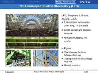 INTRODUCTION CATHY_FT
£
¢
 
¡MODEL PERFORMANCE
The Landscape Evolution Observatory (LEO)
LEO, Biosphere 2, Oracle,
Arizona, U.S.A.
3 convergent landscapes
30 m long, 11.5 m wide
dense sensor and sampler
network
rainfall simulator (3-45
mm/h)
In Figure:
View of one of the three
hillslopes from top
Tipping bucket for low seepage
face ﬂow
Rainfall simulator
C Scudeler Padua Workshop, Padua, 23-09-2015 13/17
 