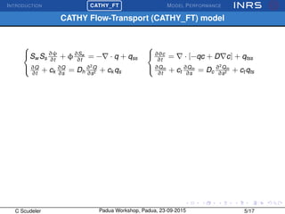 INTRODUCTION
£
¢
 
¡CATHY_FT MODEL PERFORMANCE
CATHY Flow-Transport (CATHY_FT) model



Sw Ss
∂ψ
∂t
+ φ∂Sw
∂t
= − · q + qss
∂Q
∂t
+ ck
∂Q
∂s
= Dh
∂2
Q
∂s2 + ck qs



∂θc
∂t
= · [−qc + D c] + qtss
∂Qm
∂t
+ ct
∂Qm
∂s
= Dc
∂2
Qm
∂s2 + ct qts
C Scudeler Padua Workshop, Padua, 23-09-2015 5/17
 