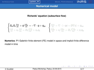 INTRODUCTION
£
¢
 
¡CATHY_FT MODEL PERFORMANCE
Numerical model
Richards’ equation (subsurface ﬂow)



Sw Ss
∂ψ
∂t
+ φ∂Sw
∂t
= − · q + qss
∂Q
∂t
+ ck
∂Q
∂s
= Dh
∂2
Q
∂s2 + ck qs



∂θc
∂t
= · [−qc + D c] + qtss
∂Qm
∂t
+ ct
∂Qm
∂s
= Dc
∂2
Qm
∂s2 + ct qts
Numerics: P1 Galerkin ﬁnite element (FE) model in space and implicit ﬁnite difference
model in time
C Scudeler Padua Workshop, Padua, 23-09-2015 6/17
 