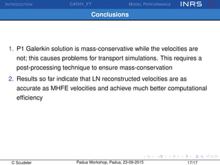 INTRODUCTION CATHY_FT MODEL PERFORMANCE
Conclusions
1. P1 Galerkin solution is mass-conservative while the velocities are
not; this causes problems for transport simulations. This requires a
post-processing technique to ensure mass-conservation
2. Results so far indicate that LN reconstructed velocities are as
accurate as MHFE velocities and achieve much better computational
efﬁciency
C Scudeler Padua Workshop, Padua, 23-09-2015 17/17
 