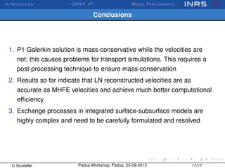 INTRODUCTION CATHY_FT MODEL PERFORMANCE
Conclusions
1. P1 Galerkin solution is mass-conservative while the velocities are
not; this causes problems for transport simulations. This requires a
post-processing technique to ensure mass-conservation
2. Results so far indicate that LN reconstructed velocities are as
accurate as MHFE velocities and achieve much better computational
efﬁciency
3. Exchange processes in integrated surface-subsurface models are
highly complex and need to be carefully formulated and resolved
C Scudeler Padua Workshop, Padua, 23-09-2015 17/17
 