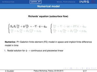 INTRODUCTION
£
¢
 
¡CATHY_FT MODEL PERFORMANCE
Numerical model
Richards’ equation (subsurface ﬂow)



Sw Ss
∂ψ
∂t
+ φ∂Sw
∂t
= − · q + qss
∂Q
∂t
+ ck
∂Q
∂s
= Dh
∂2
Q
∂s2 + ck qs



∂θc
∂t
= · [−qc + D c] + qtss
∂Qm
∂t
+ ct
∂Qm
∂s
= Dc
∂2
Qm
∂s2 + ct qts
Numerics: P1 Galerkin ﬁnite element (FE) model in space and implicit ﬁnite difference
model in time
1. Nodal solution for ψ → continuous and piecewise linear
C Scudeler Padua Workshop, Padua, 23-09-2015 6/17
 