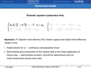 INTRODUCTION
£
¢
 
¡CATHY_FT MODEL PERFORMANCE
Numerical model
Richards’ equation (subsurface ﬂow)



Sw Ss
∂ψ
∂t
+ φ∂Sw
∂t
= − · q + qss
∂Q
∂t
+ ck
∂Q
∂s
= Dh
∂2
Q
∂s2 + ck qs



∂θc
∂t
= · [−qc + D c] + qtss
∂Qm
∂t
+ ct
∂Qm
∂s
= Dc
∂2
Qm
∂s2 + ct qts
Numerics: P1 Galerkin ﬁnite element (FE) model in space and implicit ﬁnite difference
model in time
1. Nodal solution for ψ → continuous and piecewise linear
2. Elementwise post-computation of the velocity ﬁeld q from direct application of
Darcy’s law → elementwise constant, normal ﬂux discontinous and not
mass-conservative across every face
C Scudeler Padua Workshop, Padua, 23-09-2015 6/17
 