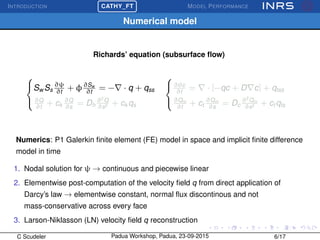 INTRODUCTION
£
¢
 
¡CATHY_FT MODEL PERFORMANCE
Numerical model
Richards’ equation (subsurface ﬂow)



Sw Ss
∂ψ
∂t
+ φ∂Sw
∂t
= − · q + qss
∂Q
∂t
+ ck
∂Q
∂s
= Dh
∂2
Q
∂s2 + ck qs



∂θc
∂t
= · [−qc + D c] + qtss
∂Qm
∂t
+ ct
∂Qm
∂s
= Dc
∂2
Qm
∂s2 + ct qts
Numerics: P1 Galerkin ﬁnite element (FE) model in space and implicit ﬁnite difference
model in time
1. Nodal solution for ψ → continuous and piecewise linear
2. Elementwise post-computation of the velocity ﬁeld q from direct application of
Darcy’s law → elementwise constant, normal ﬂux discontinous and not
mass-conservative across every face
3. Larson-Niklasson (LN) velocity ﬁeld q reconstruction
C Scudeler Padua Workshop, Padua, 23-09-2015 6/17
 