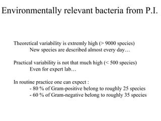 Environmentally relevant bacteria from P.I.
Theoretical variability is extremly high (> 9000 species)
New species are described almost every day…
Practical variability is not that much high (< 500 species)
Even for expert lab…
In routine practice one can expect :
- 80 % of Gram-positive belong to roughly 25 species
- 60 % of Gram-negative belong to roughly 35 species
 