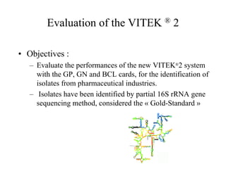 Evaluation of the VITEK ® 2
• Objectives :
– Evaluate the performances of the new VITEK®2 system
with the GP, GN and BCL cards, for the identification of
isolates from pharmaceutical industries.
– Isolates have been identified by partial 16S rRNA gene
sequencing method, considered the « Gold-Standard »
 