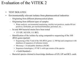 Evaluation of the VITEK 2
• TEST ISOLATES :
• Environmentally relevant isolates from pharmaceutical industries
– Originating from different pharmaceutical plants
– Originating from different types of samples
• Water analysis, environmental monitoring, sterility test positives, media-fill test
positives, bioburden, pre-sterilized bioburden, personnel, etc…
– In total 404 bacterial strains have been tested
• 131 GP; 162 GN; 111 BCL
– Identification of the isolates by using comparative sequencing of the 16S
rRNA genes (partial)
• Sequencing of the 5’end of the 16S rRNA genes (≥ 500 bp) and comparison with
databases of sequences of reference strains
• Microseq v 1.0 and public databases (NCBI)
• Sequences homologies ≥ 97-98 % with type strains of the species
• « Gold-Standard »
– Bacterial species claimed in knowledge databases of GN, GP and BCL cards
 